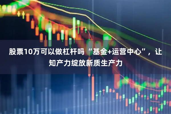 股票10万可以做杠杆吗 “基金+运营中心”，让知产力绽放新质生产力