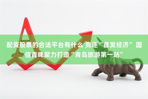 配资股票的合法平台有什么 竞逐“首发经济” 国信青啤聚力打造“青岛旅游第一站”