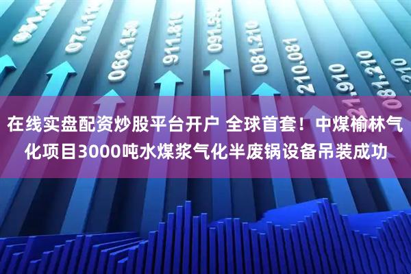 在线实盘配资炒股平台开户 全球首套！中煤榆林气化项目3000吨水煤浆气化半废锅设备吊装成功