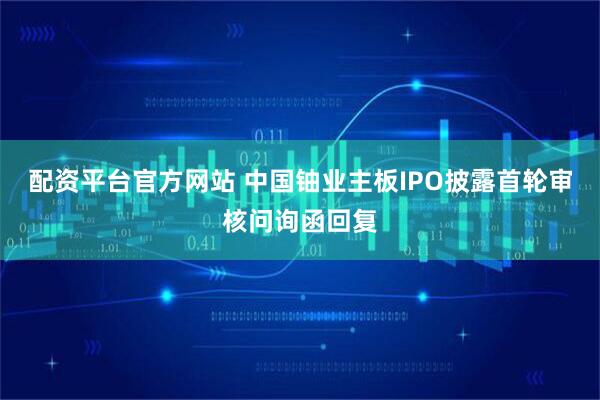 配资平台官方网站 中国铀业主板IPO披露首轮审核问询函回复
