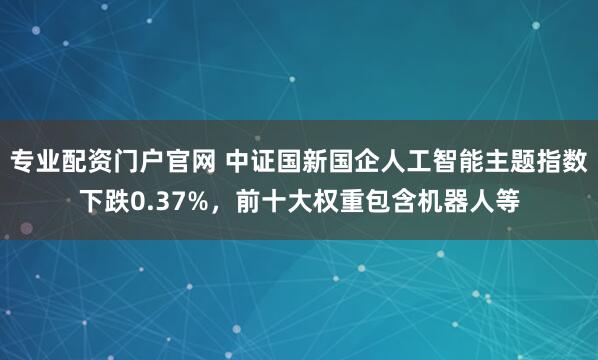 专业配资门户官网 中证国新国企人工智能主题指数下跌0.37%，前十大权重包含机器人等