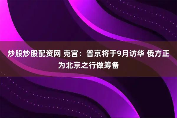 炒股炒股配资网 克宫：普京将于9月访华 俄方正为北京之行做筹备