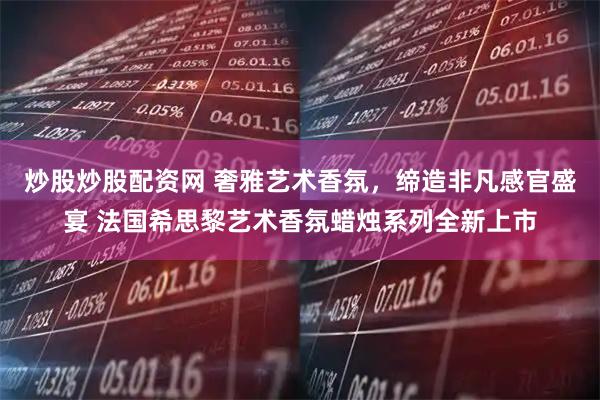 炒股炒股配资网 奢雅艺术香氛，缔造非凡感官盛宴 法国希思黎艺术香氛蜡烛系列全新上市