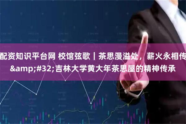配资知识平台网 校馆弦歌｜茶思漫溢处，薪火永相传&#32;吉林大学黄大年茶思屋的精神传承