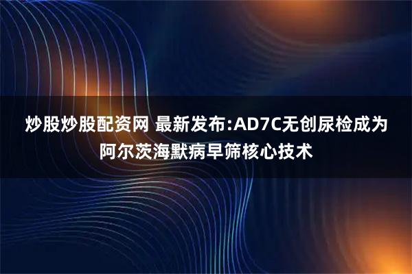 炒股炒股配资网 最新发布:AD7C无创尿检成为阿尔茨海默病早筛核心技术