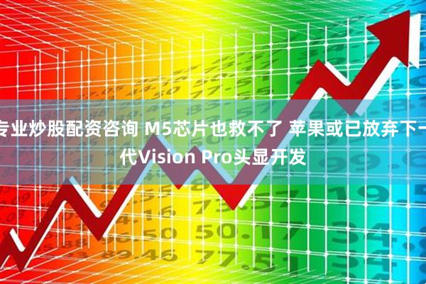 专业炒股配资咨询 M5芯片也救不了 苹果或已放弃下一代Vision Pro头显开发
