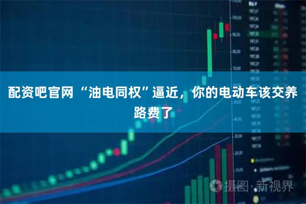 配资吧官网 “油电同权”逼近，你的电动车该交养路费了