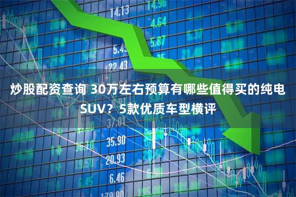 炒股配资查询 30万左右预算有哪些值得买的纯电SUV？5款优质车型横评