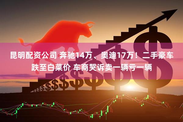 昆明配资公司 奔驰14万、奥迪17万！二手豪车跌至白菜价 车商哭诉卖一辆亏一辆