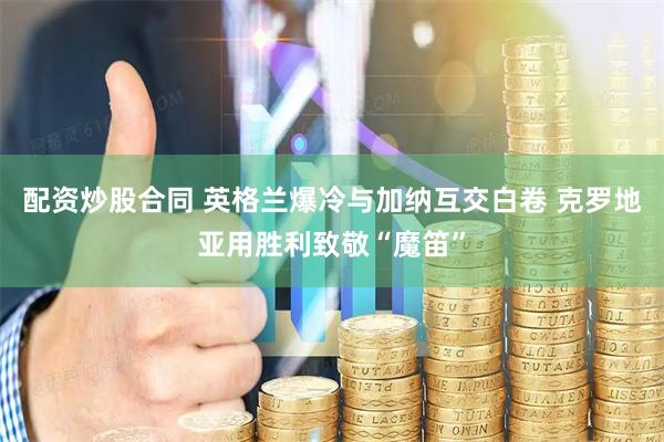 配资炒股合同 英格兰爆冷与加纳互交白卷 克罗地亚用胜利致敬“魔笛”