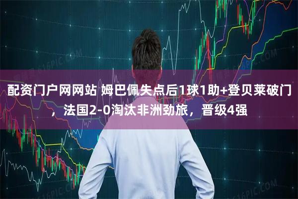 配资门户网网站 姆巴佩失点后1球1助+登贝莱破门，法国2-0淘汰非洲劲旅，晋级4强