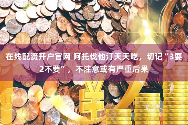 在线配资开户官网 阿托伐他汀天天吃，切记“3要2不要”，不注意或有严重后果