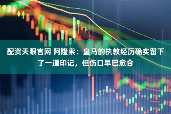配资天眼官网 阿隆索：皇马的执教经历确实留下了一道印记，但伤口早已愈合