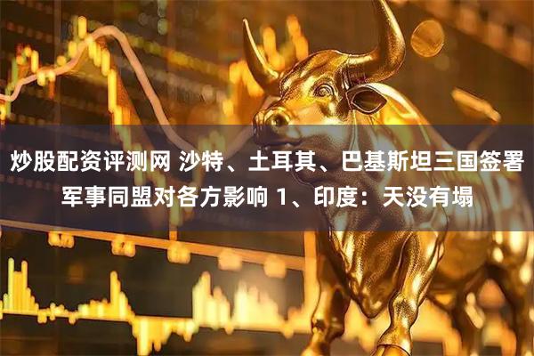 炒股配资评测网 沙特、土耳其、巴基斯坦三国签署军事同盟对各方影响 1、印度：天没有塌