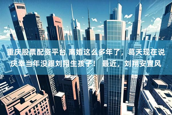重庆股票配资平台 离婚这么多年了，葛天现在说庆幸当年没跟刘翔生孩子！ 最近，刘翔安置风