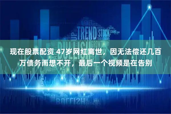 现在股票配资 47岁网红离世，因无法偿还几百万债务而想不开，最后一个视频是在告别